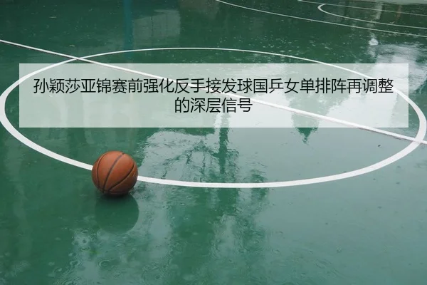 孙颖莎亚锦赛前强化反手接发球国乒女单排阵再调整的深层信号